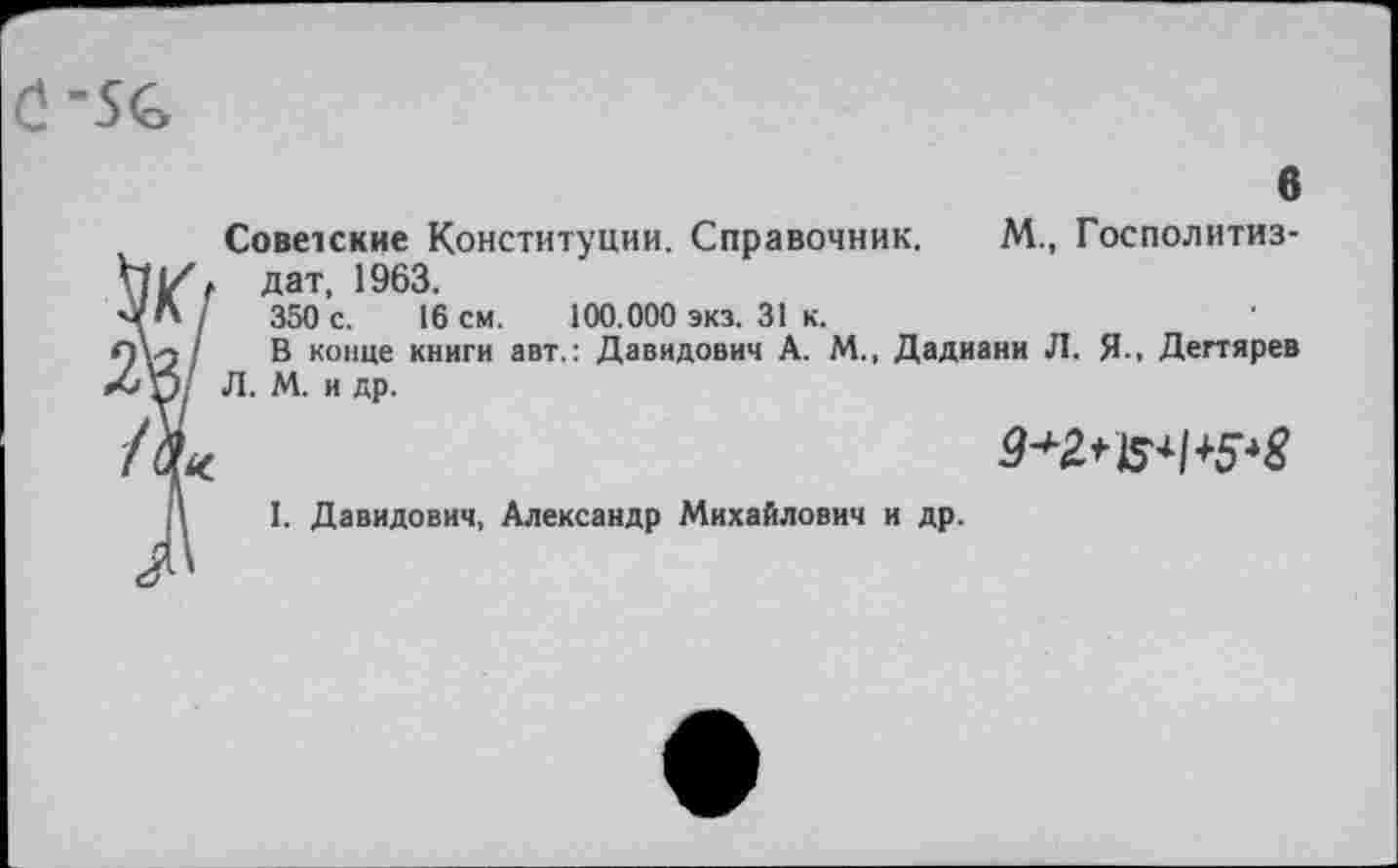 ﻿С-5С
Советские Конституции. Справочник. М., Госполитиз-дат, 1963.
350 с. 16 см. 100.000 экз. 31 к.
В конце книги авт.: Давидович А. М., Дадиани Л. Я.. Дегтярев Л. М. и др.
ЗК7
2«/
9^ №1+5*8
I. Давидович, Александр Михайлович и др.